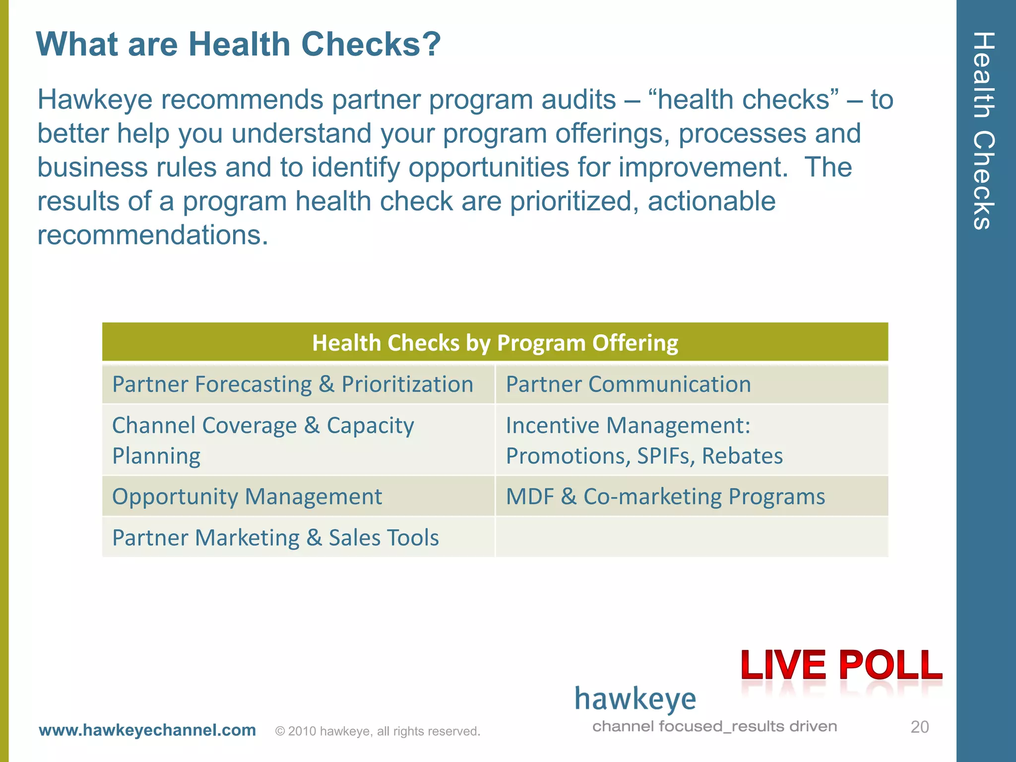 Health Checks
What are Health Checks?
Hawkeye recommends partner program audits – ―health checks‖ – to
better help you understand your program offerings, processes and
business rules and to identify opportunities for improvement. The
results of a program health check are prioritized, actionable
recommendations.


                               Health Checks by Program Offering
       Partner Forecasting & Prioritization                     Partner Communication
       Channel Coverage & Capacity                              Incentive Management:
       Planning                                                 Promotions, SPIFs, Rebates
       Opportunity Management                                   MDF & Co-marketing Programs
       Partner Marketing & Sales Tools




www.hawkeyechannel.com   © 2010 hawkeye, all rights reserved.                                 20
 
