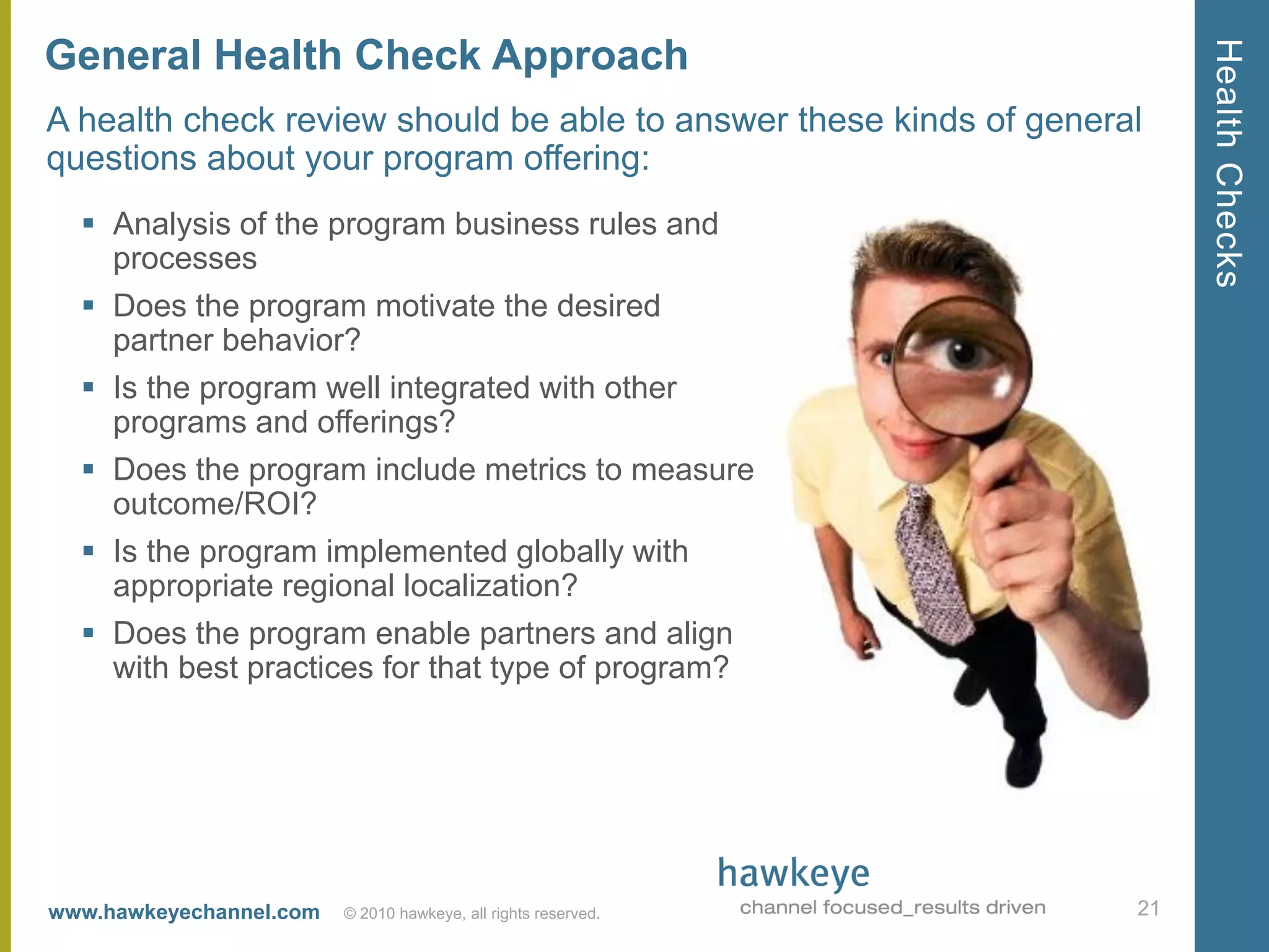 Health Checks
General Health Check Approach
A health check review should be able to answer these kinds of general
questions about your program offering:
   Analysis of the program business rules and
    processes
   Does the program motivate the desired
    partner behavior?
   Is the program well integrated with other
    programs and offerings?
   Does the program include metrics to measure
    outcome/ROI?
   Is the program implemented globally with
    appropriate regional localization?
   Does the program enable partners and align
    with best practices for that type of program?




www.hawkeyechannel.com   © 2010 hawkeye, all rights reserved.       21
 