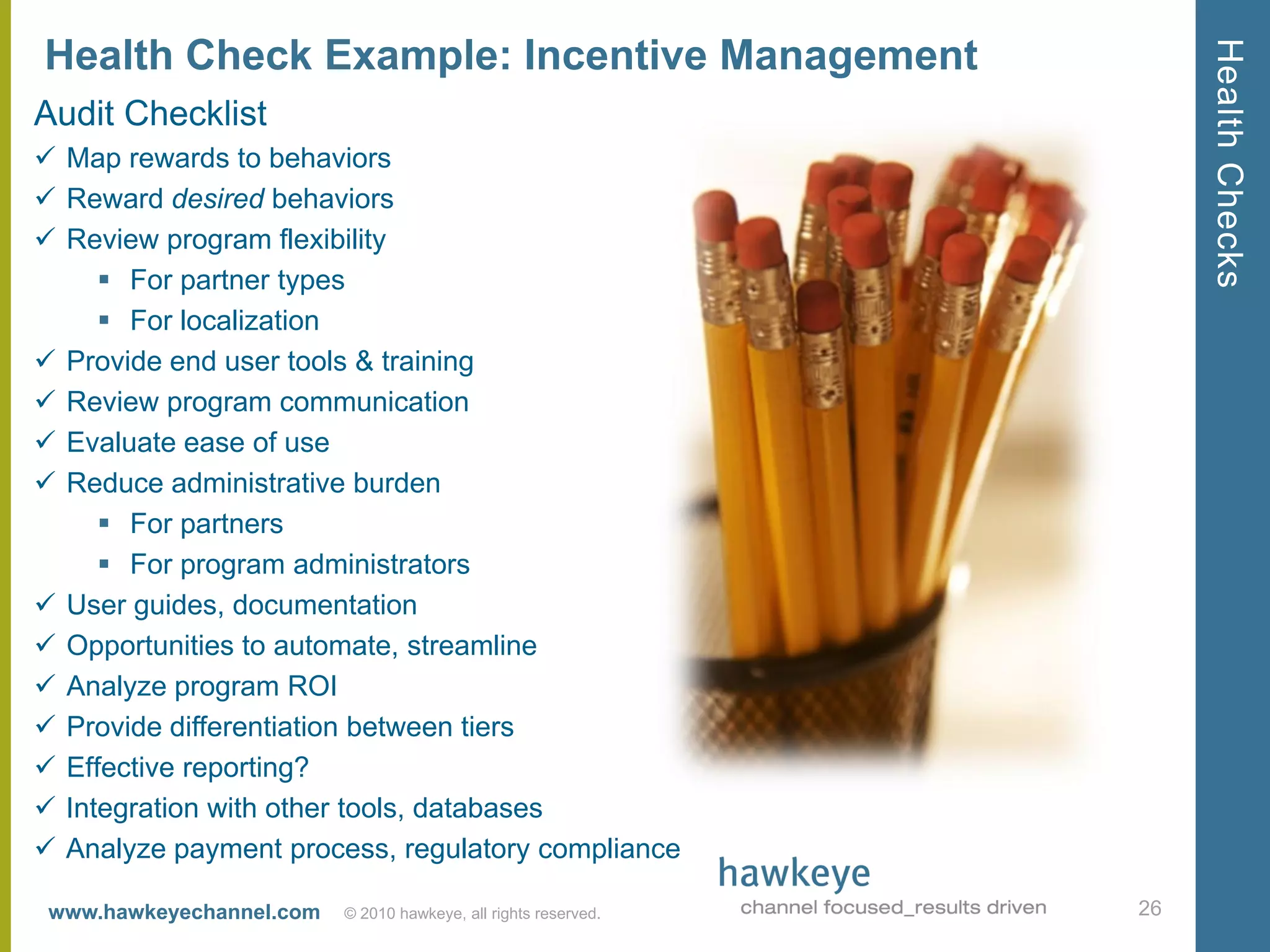 Health Checks
Health Check Example: Incentive Management
Audit Checklist
 Map rewards to behaviors
 Reward desired behaviors
 Review program flexibility
      For partner types
      For localization
 Provide end user tools & training
 Review program communication
 Evaluate ease of use
 Reduce administrative burden
      For partners
      For program administrators
 User guides, documentation
 Opportunities to automate, streamline
 Analyze program ROI
 Provide differentiation between tiers
 Effective reporting?
 Integration with other tools, databases
 Analyze payment process, regulatory compliance

 www.hawkeyechannel.com   © 2010 hawkeye, all rights reserved.   26
 