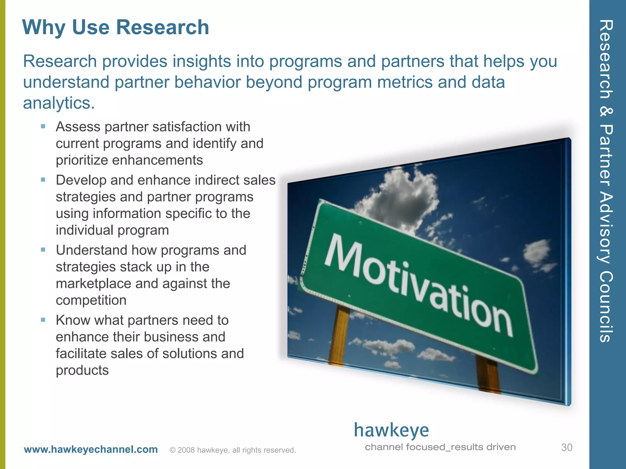 Research & Partner Advisory Councils
Why Use Research
Research provides insights into programs and partners that helps you
understand partner behavior beyond program metrics and data
analytics.
   Assess partner satisfaction with
    current programs and identify and
    prioritize enhancements
   Develop and enhance indirect sales
    strategies and partner programs
    using information specific to the
    individual program
   Understand how programs and
    strategies stack up in the
    marketplace and against the
    competition
   Know what partners need to
    enhance their business and
    facilitate sales of solutions and
    products




www.hawkeyechannel.com   © 2008 hawkeye, all rights reserved.          30
 