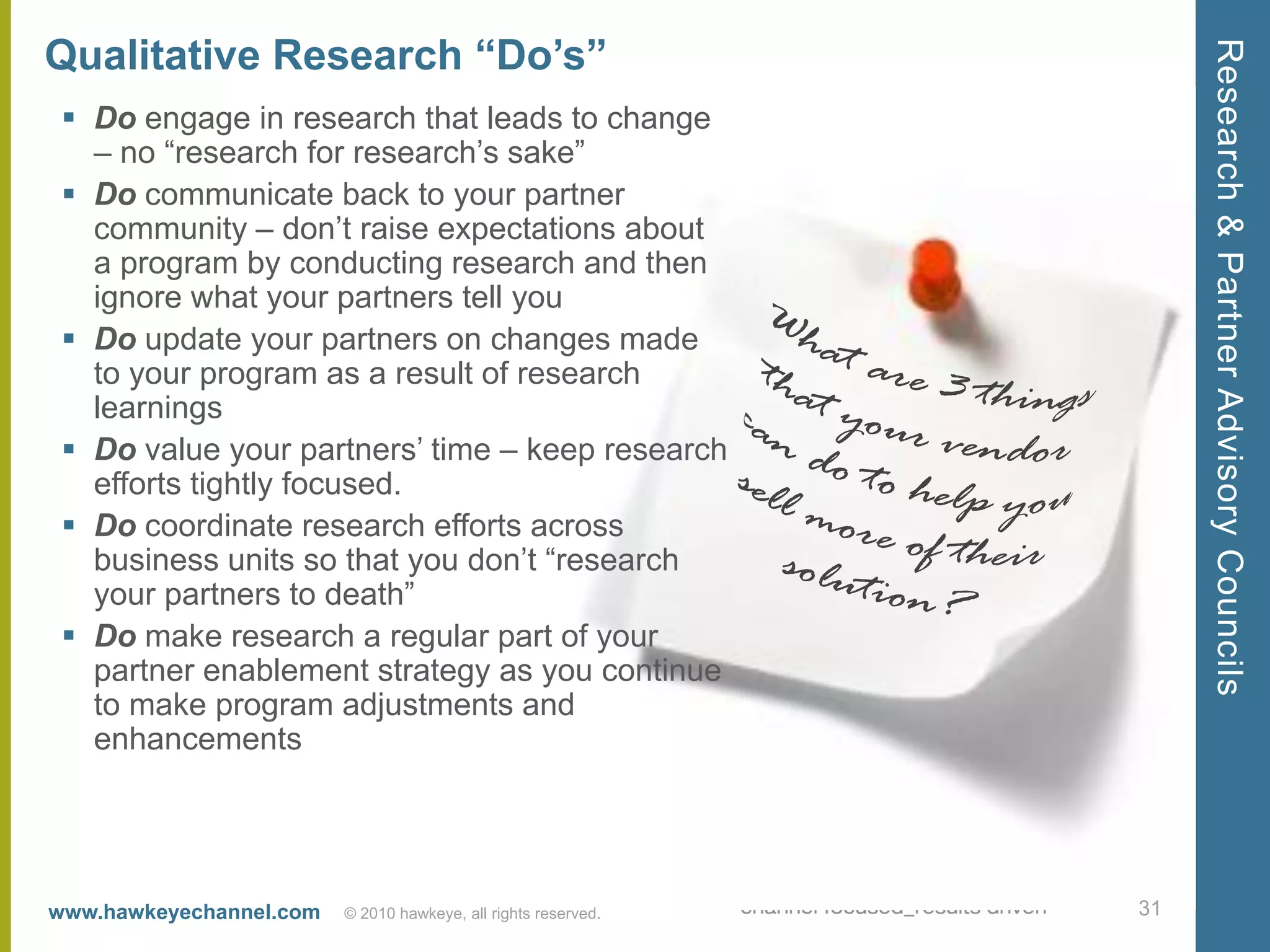 Qualitative Research “Do’s”




                                                                     Research & Partner Advisory Councils
  Do engage in research that leads to change
   – no ―research for research’s sake‖
  Do communicate back to your partner
   community – don’t raise expectations about
   a program by conducting research and then
   ignore what your partners tell you
  Do update your partners on changes made
   to your program as a result of research
   learnings
  Do value your partners’ time – keep research
   efforts tightly focused.
  Do coordinate research efforts across
   business units so that you don’t ―research
   your partners to death‖
  Do make research a regular part of your
   partner enablement strategy as you continue
   to make program adjustments and
   enhancements




www.hawkeyechannel.com   © 2010 hawkeye, all rights reserved.   31
 