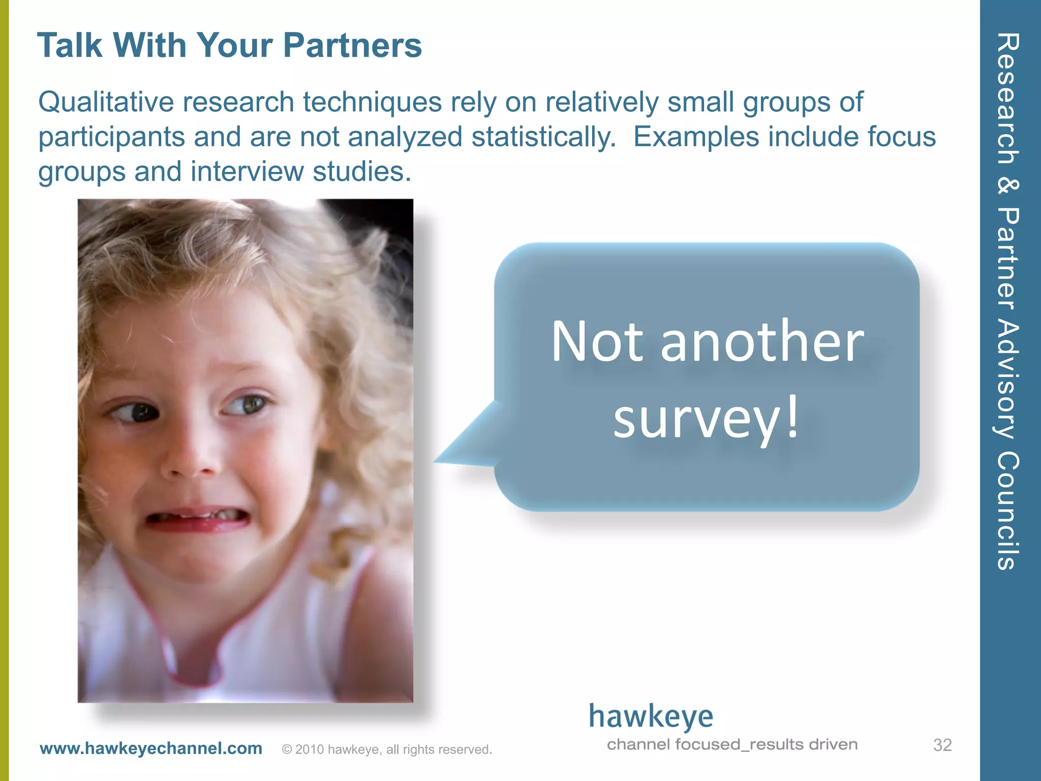 Research & Partner Advisory Councils
Talk With Your Partners
Qualitative research techniques rely on relatively small groups of
participants and are not analyzed statistically. Examples include focus
groups and interview studies.




                                                                Not another
                                                                  survey!



www.hawkeyechannel.com   © 2010 hawkeye, all rights reserved.                 32
 