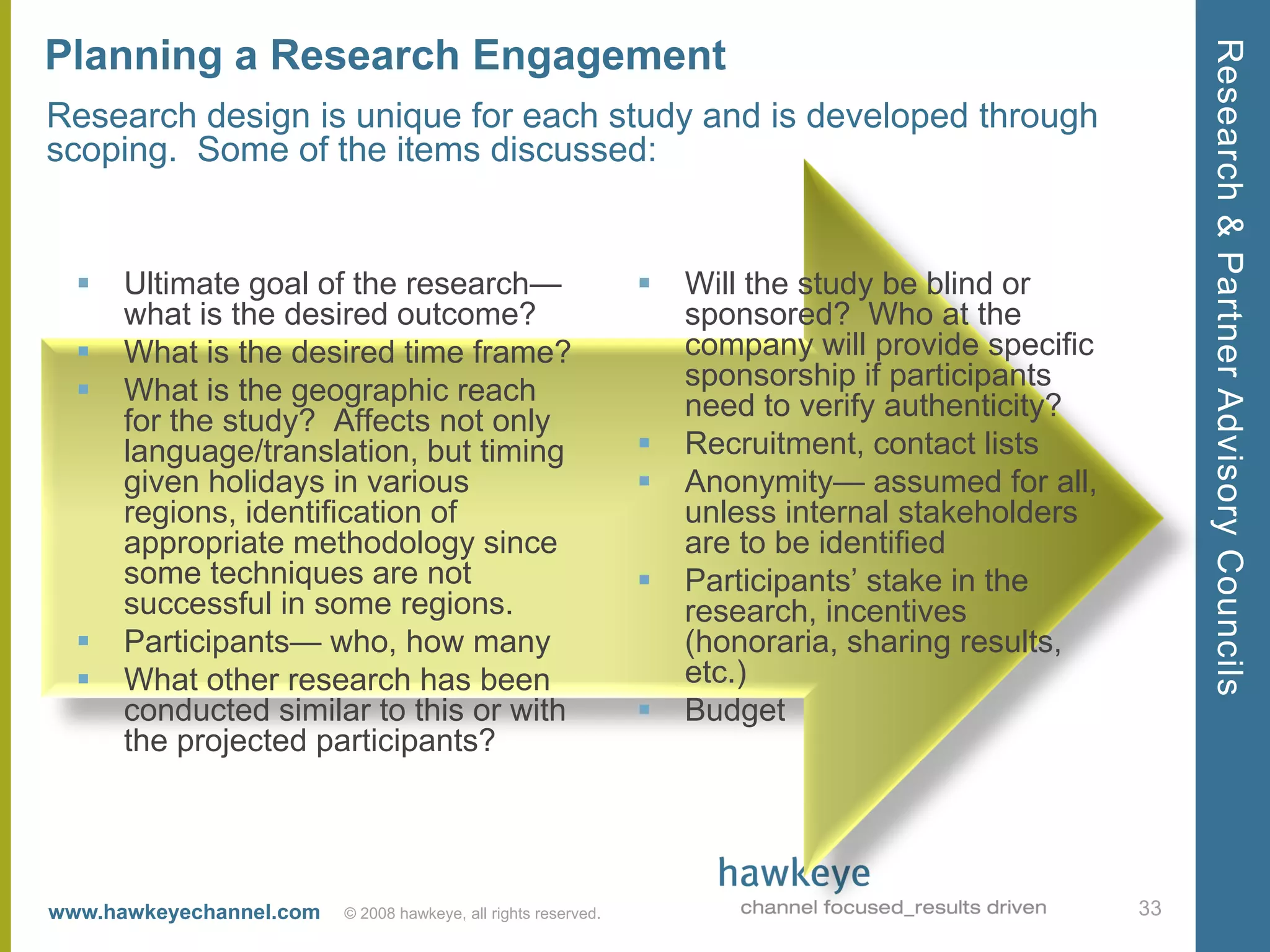 Research & Partner Advisory Councils
Planning a Research Engagement
Research design is unique for each study and is developed through
scoping. Some of the items discussed:


     Ultimate goal of the research—                               Will the study be blind or
      what is the desired outcome?                                  sponsored? Who at the
     What is the desired time frame?                               company will provide specific
     What is the geographic reach                                  sponsorship if participants
      for the study? Affects not only                               need to verify authenticity?
      language/translation, but timing                             Recruitment, contact lists
      given holidays in various                                    Anonymity— assumed for all,
      regions, identification of                                    unless internal stakeholders
      appropriate methodology since                                 are to be identified
      some techniques are not                                      Participants’ stake in the
      successful in some regions.                                   research, incentives
     Participants— who, how many                                   (honoraria, sharing results,
     What other research has been                                  etc.)
      conducted similar to this or with                            Budget
      the projected participants?




www.hawkeyechannel.com   © 2008 hawkeye, all rights reserved.                                       33
 