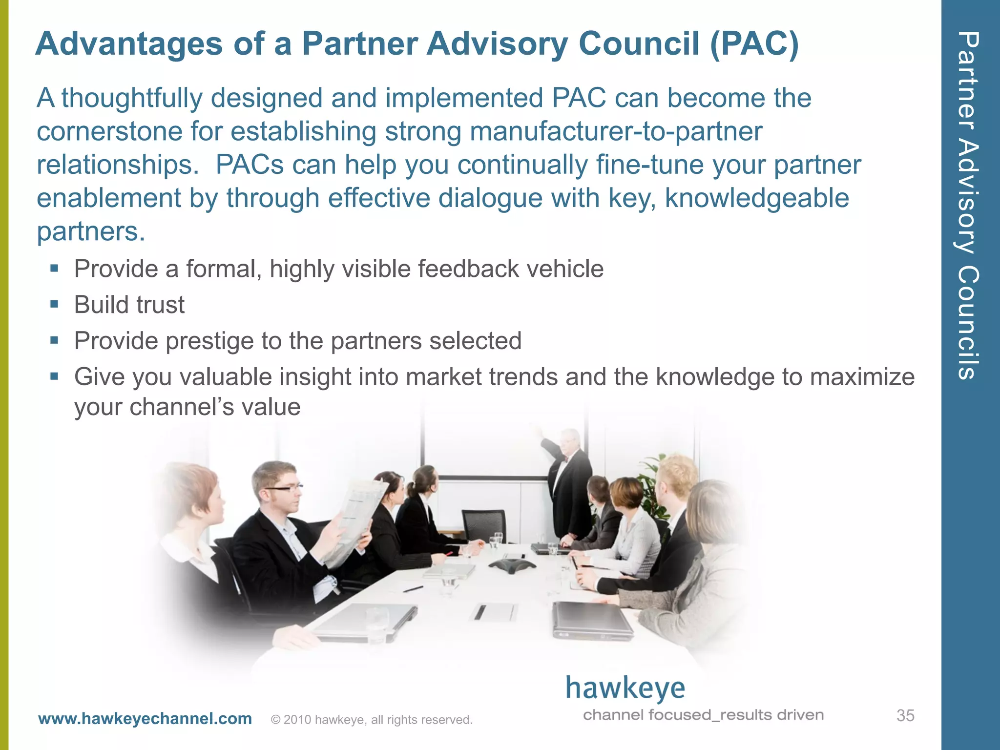 Partner Advisory Councils
Advantages of a Partner Advisory Council (PAC)
A thoughtfully designed and implemented PAC can become the
cornerstone for establishing strong manufacturer-to-partner
relationships. PACs can help you continually fine-tune your partner
enablement by through effective dialogue with key, knowledgeable
partners.
    Provide a formal, highly visible feedback vehicle
    Build trust
    Provide prestige to the partners selected
    Give you valuable insight into market trends and the knowledge to maximize
     your channel’s value




www.hawkeyechannel.com   © 2010 hawkeye, all rights reserved.                35
 