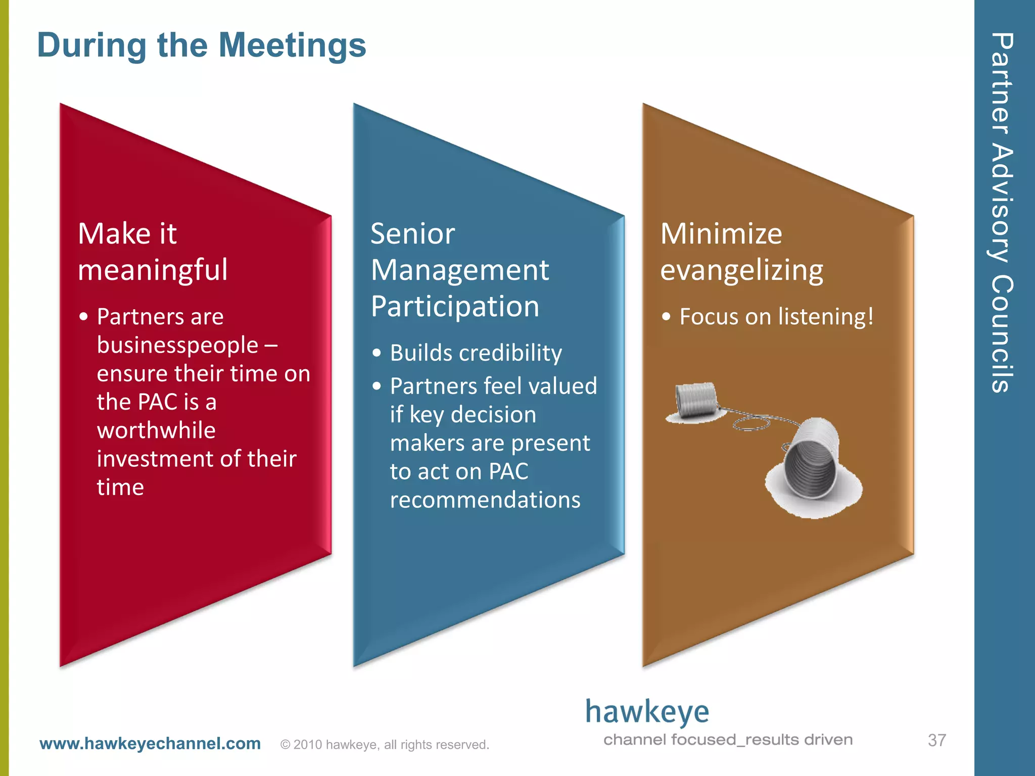 Partner Advisory Councils
During the Meetings




   Make it                              Senior                   Minimize
   meaningful                           Management               evangelizing
   • Partners are                       Participation            • Focus on listening!
     businesspeople –                   • Builds credibility
     ensure their time on               • Partners feel valued
     the PAC is a                         if key decision
     worthwhile                           makers are present
     investment of their                  to act on PAC
     time                                 recommendations




www.hawkeyechannel.com   © 2010 hawkeye, all rights reserved.                            37
 