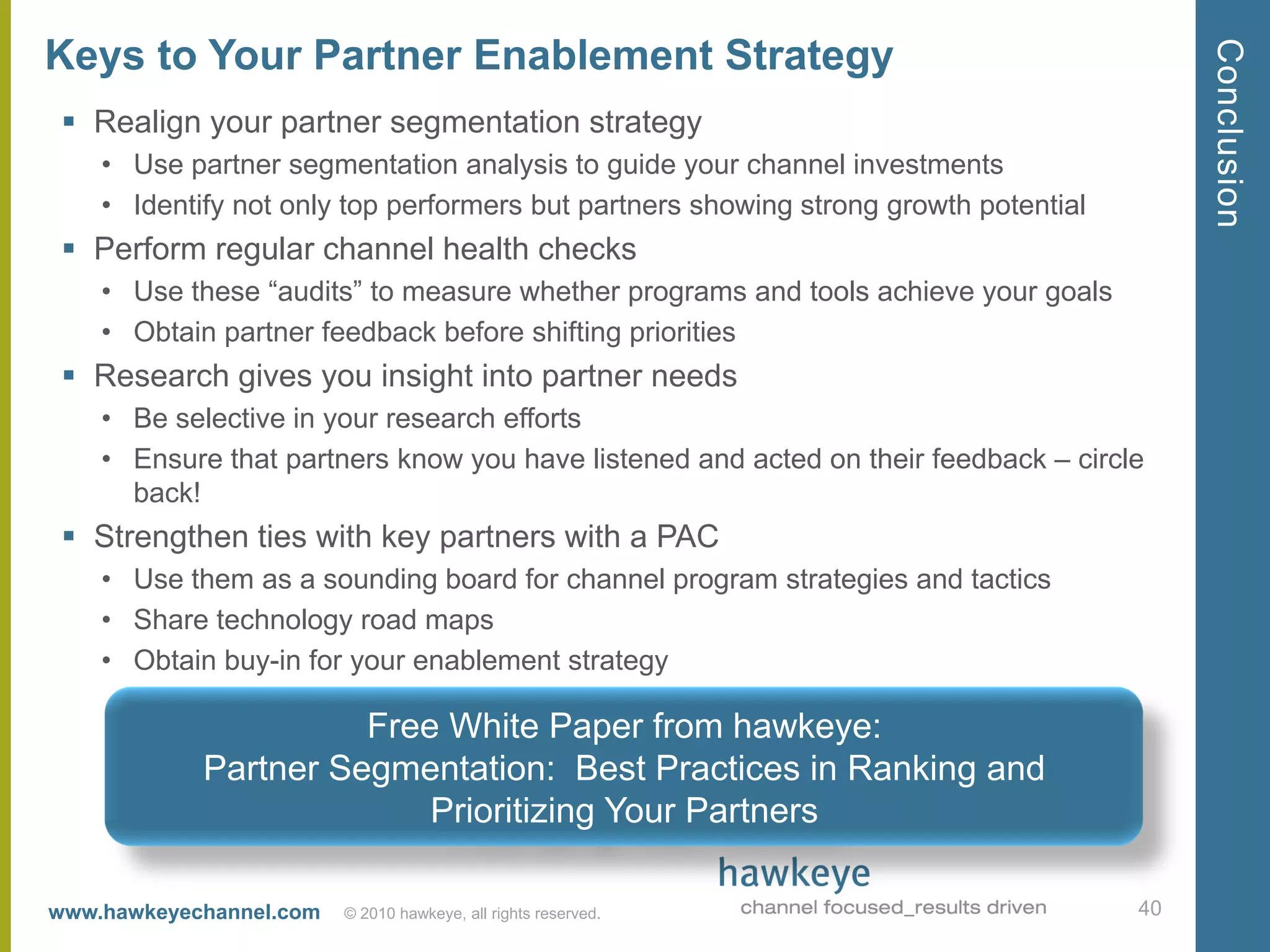Conclusion
Keys to Your Partner Enablement Strategy
  Realign your partner segmentation strategy
    • Use partner segmentation analysis to guide your channel investments
    • Identify not only top performers but partners showing strong growth potential
  Perform regular channel health checks
    • Use these ―audits‖ to measure whether programs and tools achieve your goals
    • Obtain partner feedback before shifting priorities
  Research gives you insight into partner needs
    • Be selective in your research efforts
    • Ensure that partners know you have listened and acted on their feedback – circle
      back!
  Strengthen ties with key partners with a PAC
    • Use them as a sounding board for channel program strategies and tactics
    • Share technology road maps
    • Obtain buy-in for your enablement strategy

                      Free White Paper from hawkeye:
            Partner Segmentation: Best Practices in Ranking and
                          Prioritizing Your Partners

www.hawkeyechannel.com   © 2010 hawkeye, all rights reserved.                         40
 