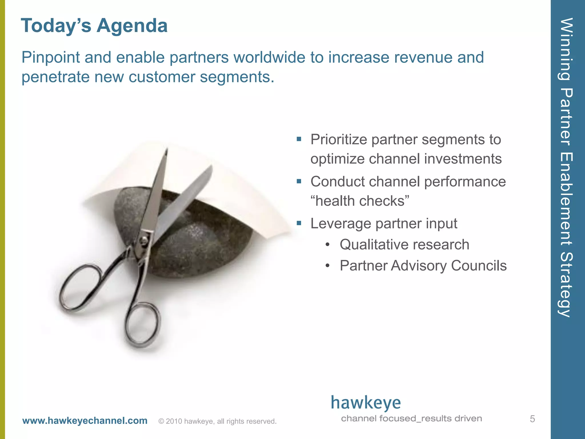 Today’s Agenda




                                                                                                       Winning Partner Enablement Strategy
Pinpoint and enable partners worldwide to increase revenue and
penetrate new customer segments.


                                                                 Prioritize partner segments to
                                                                  optimize channel investments
                                                                 Conduct channel performance
                                                                  ―health checks‖
                                                                 Leverage partner input
                                                                    • Qualitative research
                                                                    • Partner Advisory Councils




www.hawkeyechannel.com   © 2010 hawkeye, all rights reserved.                                      5
 