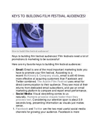 KEYS TO BUILDING FILM FESTIVAL AUDIENCES!
Posted on March 2, 2015 by admin
How to build film festival audiences!
Keys to building film festival audiences! Film festivals need a lot of
promotions & marketing to be successful!
Here are my favorite keys to building film festival audiences:
 Email: Email is one of the most important marketing tools you
have to promote your film festival. According to a
recent McKinsey & Company study, email is still 40 times
more effective at acquiring customers than Facebook and
Twitter combined. The Austin Film Festival uses email for
direct communication to their audience. They see most of their
returns from dedicated email subscribers, and use an email
marketing platform to compare and report email performance.
 Social Media: Visual storytelling comes to us
naturally. Humans process visuals faster than they
process text. Considering our attention span is about 3.9
seconds long, presenting information as visuals just makes
sense.
1. Facebook and Twitter are the two most useful social media
channels for growing your audience. Facebook is more
 