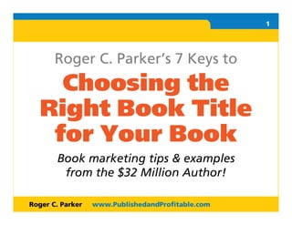 R O                                                1




       Roger C. Parker’s 7 Keys to
        Choosing the
      Right Book Title
       for Your Book
       Book marketing tips & examples
        from the $32 Million Author!

Roger C. Parker   www.PublishedandProfitable.com       1
 