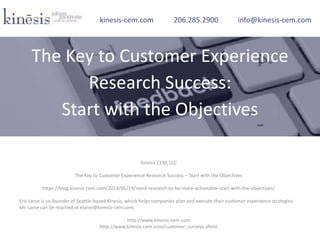 Kinesis CEM, LLC
The Key to Customer Experience Research Success – Start with the Objectives
https://blog.kinesis-cem.com/2014/05/19/need-research-to-be-more-actionable-start-with-the-objectives/
Eric Larse is co-founder of Seattle-based Kinesis, which helps companies plan and execute their customer experience strategies.
Mr. Larse can be reached at elarse@kinesis-cem.com.
http://www.kinesis-cem.com
http://www.kinesis-cem.com/customer_surveys.shtml
kinesis-cem.com 206.285.2900 info@kinesis-cem.com
The Key to Customer Experience
Research Success:
Start with the Objectives
 