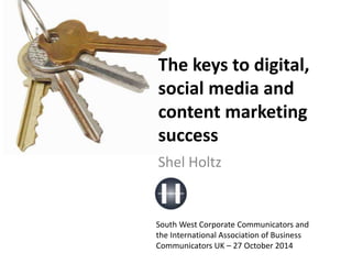 The keys to digital, 
social media and 
content marketing 
success 
Shel Holtz 
South West Corporate Communicators and 
the International Association of Business 
Communicators UK – 27 October 2014 
 