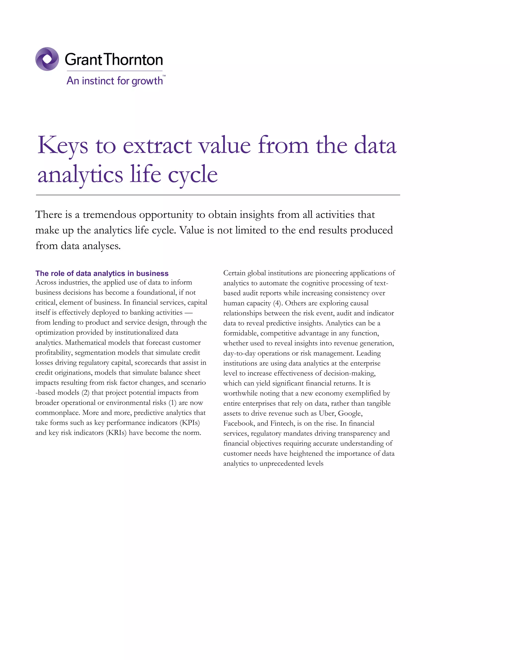 Keys to extract value from the data
analytics life cycle
The role of data analytics in business
Across industries, the applied use of data to inform
business decisions has become a foundational, if not
critical, element of business. In financial services, capital
itself is effectively deployed to banking activities —
from lending to product and service design, through the
optimization provided by institutionalized data
analytics. Mathematical models that forecast customer
profitability, segmentation models that simulate credit
losses driving regulatory capital, scorecards that assist in
credit originations, models that simulate balance sheet
impacts resulting from risk factor changes, and scenario
-based models (2) that project potential impacts from
broader operational or environmental risks (1) are now
commonplace. More and more, predictive analytics that
take forms such as key performance indicators (KPIs)
and key risk indicators (KRIs) have become the norm.
Certain global institutions are pioneering applications of
analytics to automate the cognitive processing of text-
based audit reports while increasing consistency over
human capacity (4). Others are exploring causal
relationships between the risk event, audit and indicator
data to reveal predictive insights. Analytics can be a
formidable, competitive advantage in any function,
whether used to reveal insights into revenue generation,
day-to-day operations or risk management. Leading
institutions are using data analytics at the enterprise
level to increase effectiveness of decision-making,
which can yield significant financial returns. It is
worthwhile noting that a new economy exemplified by
entire enterprises that rely on data, rather than tangible
assets to drive revenue such as Uber, Google,
Facebook, and Fintech, is on the rise. In financial
services, regulatory mandates driving transparency and
financial objectives requiring accurate understanding of
customer needs have heightened the importance of data
analytics to unprecedented levels
There is a tremendous opportunity to obtain insights from all activities that
make up the analytics life cycle. Value is not limited to the end results produced
from data analyses.
 