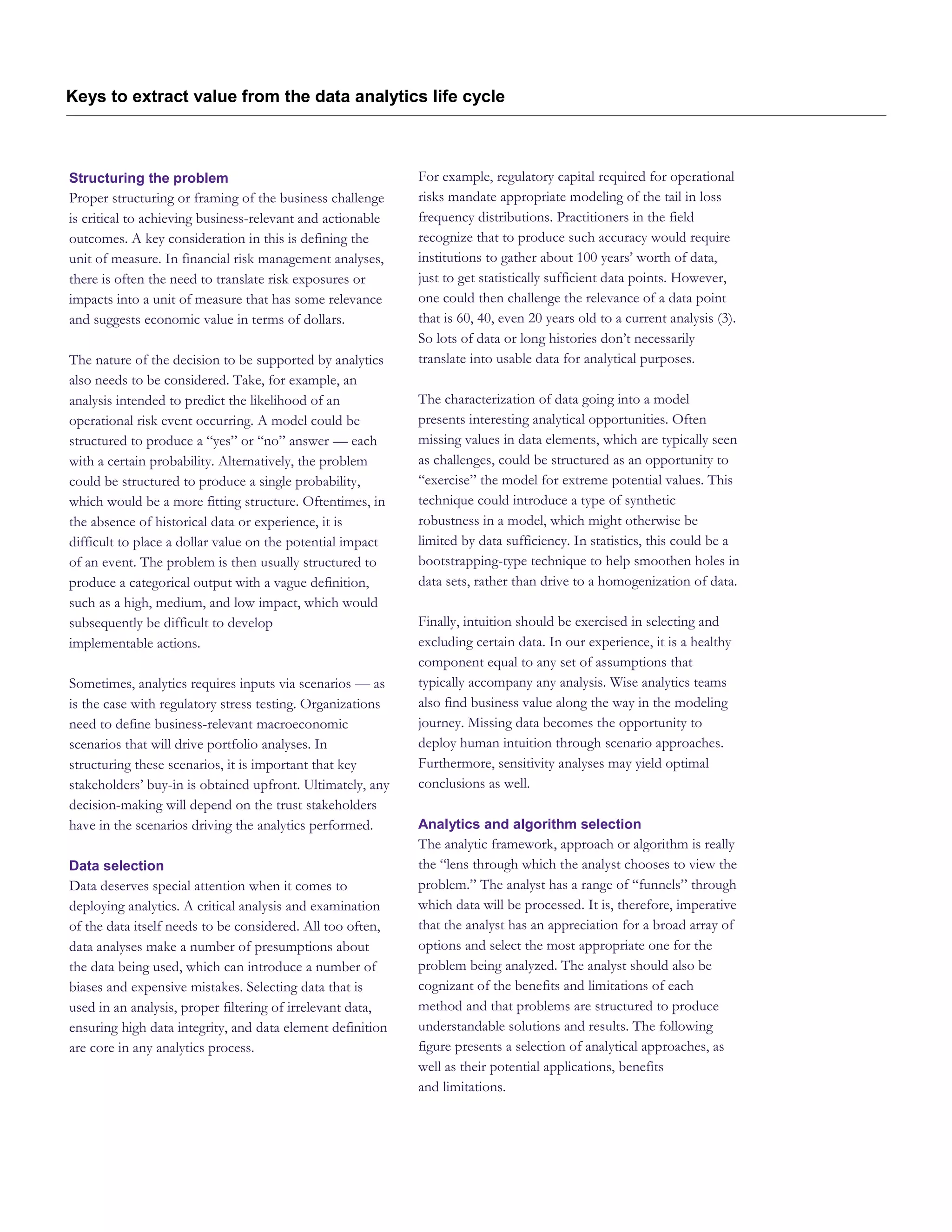 Keys to extract value from the data analytics life cycle
Structuring the problem
Proper structuring or framing of the business challenge
is critical to achieving business-relevant and actionable
outcomes. A key consideration in this is defining the
unit of measure. In financial risk management analyses,
there is often the need to translate risk exposures or
impacts into a unit of measure that has some relevance
and suggests economic value in terms of dollars.
The nature of the decision to be supported by analytics
also needs to be considered. Take, for example, an
analysis intended to predict the likelihood of an
operational risk event occurring. A model could be
structured to produce a “yes” or “no” answer — each
with a certain probability. Alternatively, the problem
could be structured to produce a single probability,
which would be a more fitting structure. Oftentimes, in
the absence of historical data or experience, it is
difficult to place a dollar value on the potential impact
of an event. The problem is then usually structured to
produce a categorical output with a vague definition,
such as a high, medium, and low impact, which would
subsequently be difficult to develop
implementable actions.
Sometimes, analytics requires inputs via scenarios — as
is the case with regulatory stress testing. Organizations
need to define business-relevant macroeconomic
scenarios that will drive portfolio analyses. In
structuring these scenarios, it is important that key
stakeholders’ buy-in is obtained upfront. Ultimately, any
decision-making will depend on the trust stakeholders
have in the scenarios driving the analytics performed.
Data selection
Data deserves special attention when it comes to
deploying analytics. A critical analysis and examination
of the data itself needs to be considered. All too often,
data analyses make a number of presumptions about
the data being used, which can introduce a number of
biases and expensive mistakes. Selecting data that is
used in an analysis, proper filtering of irrelevant data,
ensuring high data integrity, and data element definition
are core in any analytics process.
For example, regulatory capital required for operational
risks mandate appropriate modeling of the tail in loss
frequency distributions. Practitioners in the field
recognize that to produce such accuracy would require
institutions to gather about 100 years’ worth of data,
just to get statistically sufficient data points. However,
one could then challenge the relevance of a data point
that is 60, 40, even 20 years old to a current analysis (3).
So lots of data or long histories don’t necessarily
translate into usable data for analytical purposes.
The characterization of data going into a model
presents interesting analytical opportunities. Often
missing values in data elements, which are typically seen
as challenges, could be structured as an opportunity to
“exercise” the model for extreme potential values. This
technique could introduce a type of synthetic
robustness in a model, which might otherwise be
limited by data sufficiency. In statistics, this could be a
bootstrapping-type technique to help smoothen holes in
data sets, rather than drive to a homogenization of data.
Finally, intuition should be exercised in selecting and
excluding certain data. In our experience, it is a healthy
component equal to any set of assumptions that
typically accompany any analysis. Wise analytics teams
also find business value along the way in the modeling
journey. Missing data becomes the opportunity to
deploy human intuition through scenario approaches.
Furthermore, sensitivity analyses may yield optimal
conclusions as well.
Analytics and algorithm selection
The analytic framework, approach or algorithm is really
the “lens through which the analyst chooses to view the
problem.” The analyst has a range of “funnels” through
which data will be processed. It is, therefore, imperative
that the analyst has an appreciation for a broad array of
options and select the most appropriate one for the
problem being analyzed. The analyst should also be
cognizant of the benefits and limitations of each
method and that problems are structured to produce
understandable solutions and results. The following
figure presents a selection of analytical approaches, as
well as their potential applications, benefits
and limitations.
 
