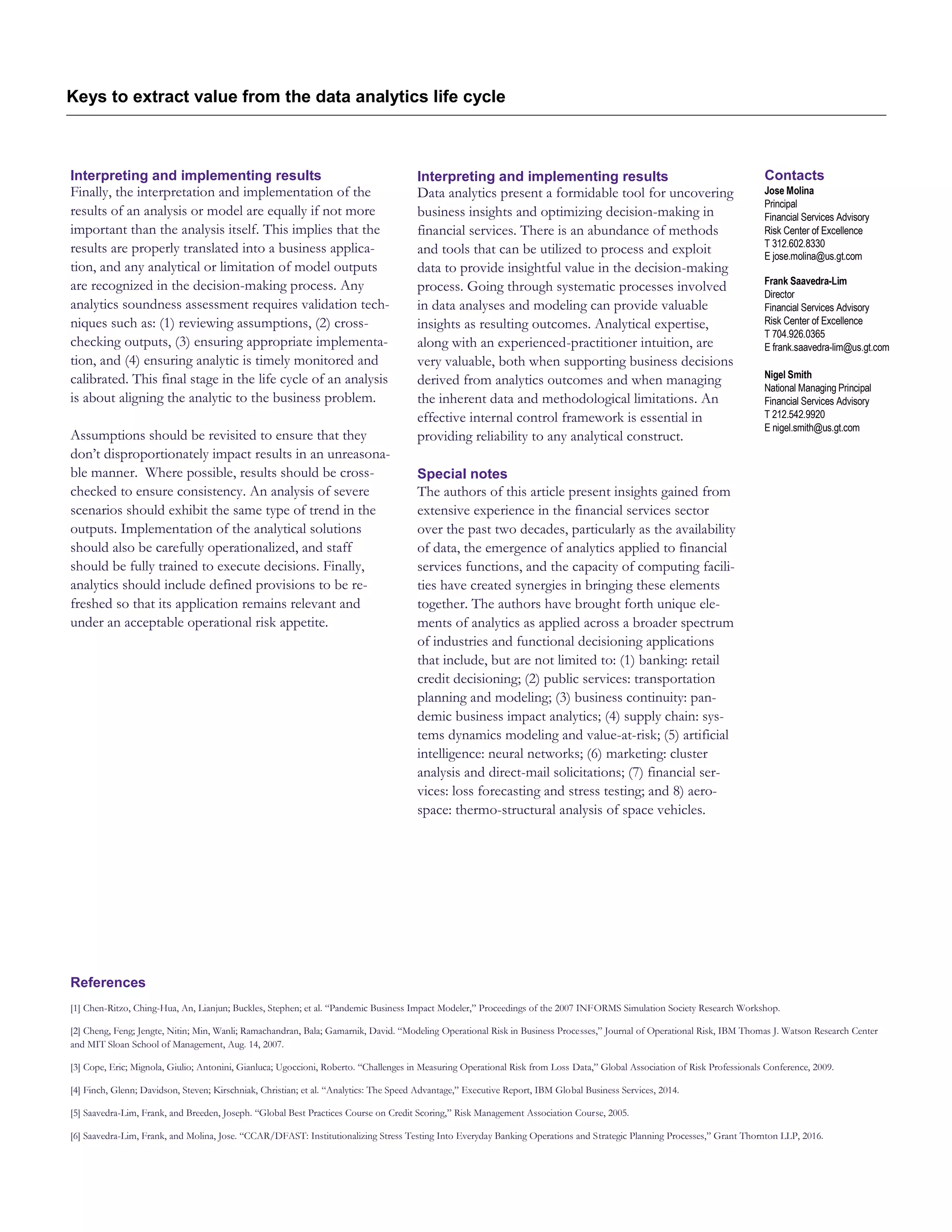 Keys to extract value from the data analytics life cycle
Interpreting and implementing results
Finally, the interpretation and implementation of the
results of an analysis or model are equally if not more
important than the analysis itself. This implies that the
results are properly translated into a business applica-
tion, and any analytical or limitation of model outputs
are recognized in the decision-making process. Any
analytics soundness assessment requires validation tech-
niques such as: (1) reviewing assumptions, (2) cross-
checking outputs, (3) ensuring appropriate implementa-
tion, and (4) ensuring analytic is timely monitored and
calibrated. This final stage in the life cycle of an analysis
is about aligning the analytic to the business problem.
Assumptions should be revisited to ensure that they
don’t disproportionately impact results in an unreasona-
ble manner. Where possible, results should be cross-
checked to ensure consistency. An analysis of severe
scenarios should exhibit the same type of trend in the
outputs. Implementation of the analytical solutions
should also be carefully operationalized, and staff
should be fully trained to execute decisions. Finally,
analytics should include defined provisions to be re-
freshed so that its application remains relevant and
under an acceptable operational risk appetite.
Interpreting and implementing results
Data analytics present a formidable tool for uncovering
business insights and optimizing decision-making in
financial services. There is an abundance of methods
and tools that can be utilized to process and exploit
data to provide insightful value in the decision-making
process. Going through systematic processes involved
in data analyses and modeling can provide valuable
insights as resulting outcomes. Analytical expertise,
along with an experienced-practitioner intuition, are
very valuable, both when supporting business decisions
derived from analytics outcomes and when managing
the inherent data and methodological limitations. An
effective internal control framework is essential in
providing reliability to any analytical construct.
Special notes
The authors of this article present insights gained from
extensive experience in the financial services sector
over the past two decades, particularly as the availability
of data, the emergence of analytics applied to financial
services functions, and the capacity of computing facili-
ties have created synergies in bringing these elements
together. The authors have brought forth unique ele-
ments of analytics as applied across a broader spectrum
of industries and functional decisioning applications
that include, but are not limited to: (1) banking: retail
credit decisioning; (2) public services: transportation
planning and modeling; (3) business continuity: pan-
demic business impact analytics; (4) supply chain: sys-
tems dynamics modeling and value-at-risk; (5) artificial
intelligence: neural networks; (6) marketing: cluster
analysis and direct-mail solicitations; (7) financial ser-
vices: loss forecasting and stress testing; and 8) aero-
space: thermo-structural analysis of space vehicles.
References
[1] Chen-Ritzo, Ching-Hua, An, Lianjun; Buckles, Stephen; et al. “Pandemic Business Impact Modeler,” Proceedings of the 2007 INFORMS Simulation Society Research Workshop.
[2] Cheng, Feng; Jengte, Nitin; Min, Wanli; Ramachandran, Bala; Gamarnik, David. “Modeling Operational Risk in Business Processes,” Journal of Operational Risk, IBM Thomas J. Watson Research Center
and MIT Sloan School of Management, Aug. 14, 2007.
[3] Cope, Eric; Mignola, Giulio; Antonini, Gianluca; Ugoccioni, Roberto. “Challenges in Measuring Operational Risk from Loss Data,” Global Association of Risk Professionals Conference, 2009.
[4] Finch, Glenn; Davidson, Steven; Kirschniak, Christian; et al. “Analytics: The Speed Advantage,” Executive Report, IBM Global Business Services, 2014.
[5] Saavedra-Lim, Frank, and Breeden, Joseph. “Global Best Practices Course on Credit Scoring,” Risk Management Association Course, 2005.
[6] Saavedra-Lim, Frank, and Molina, Jose. “CCAR/DFAST: Institutionalizing Stress Testing Into Everyday Banking Operations and Strategic Planning Processes,” Grant Thornton LLP, 2016.
Contacts
Jose Molina
Principal
Financial Services Advisory
Risk Center of Excellence
T 312.602.8330
E jose.molina@us.gt.com
Frank Saavedra-Lim
Director
Financial Services Advisory
Risk Center of Excellence
T 704.926.0365
E frank.saavedra-lim@us.gt.com
Nigel Smith
National Managing Principal
Financial Services Advisory
T 212.542.9920
E nigel.smith@us.gt.com
 