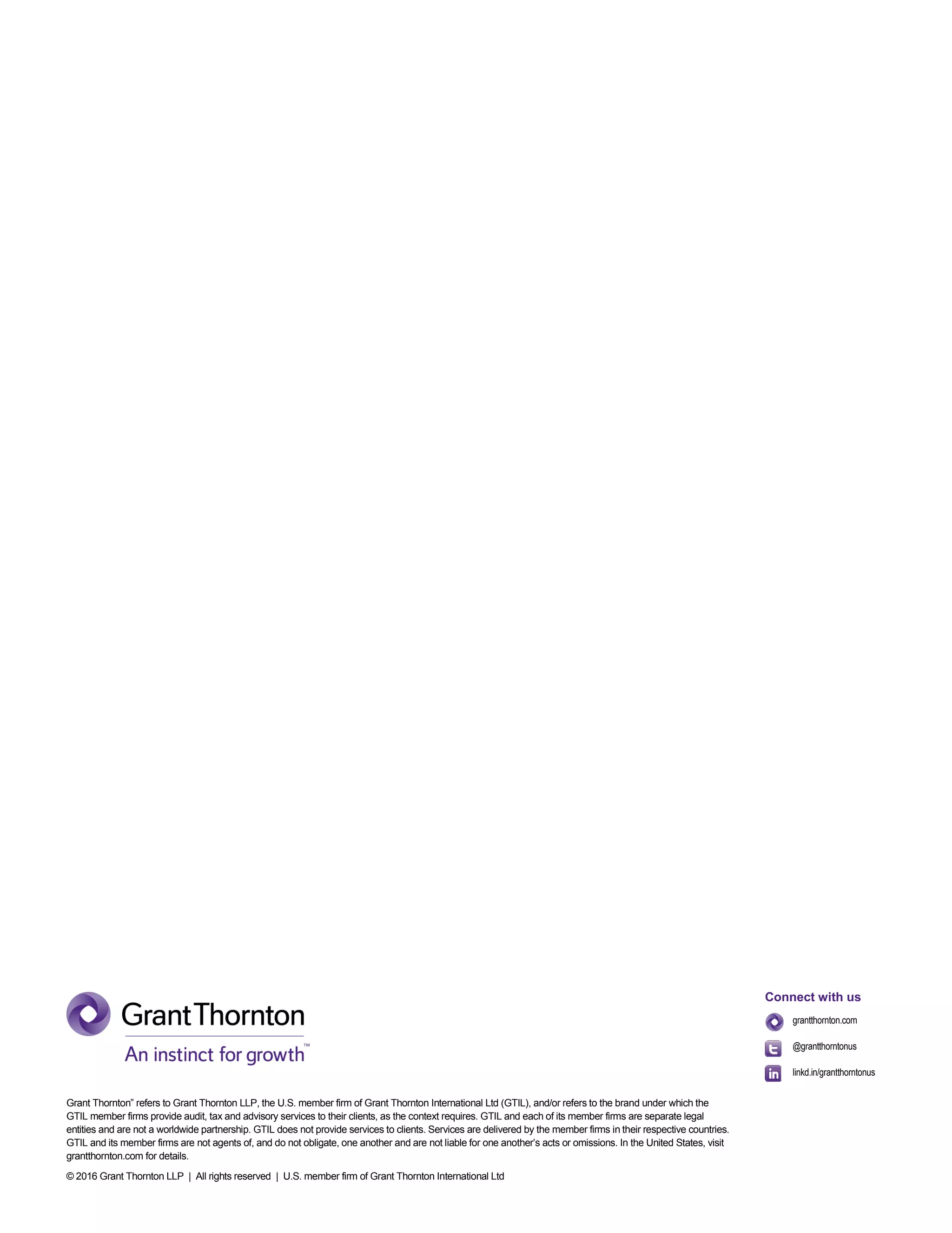 Grant Thornton” refers to Grant Thornton LLP, the U.S. member firm of Grant Thornton International Ltd (GTIL), and/or refers to the brand under which the
GTIL member firms provide audit, tax and advisory services to their clients, as the context requires. GTIL and each of its member firms are separate legal
entities and are not a worldwide partnership. GTIL does not provide services to clients. Services are delivered by the member firms in their respective countries.
GTIL and its member firms are not agents of, and do not obligate, one another and are not liable for one another’s acts or omissions. In the United States, visit
grantthornton.com for details.
© 2016 Grant Thornton LLP | All rights reserved | U.S. member firm of Grant Thornton International Ltd
Connect with us
grantthornton.com
@grantthorntonus
linkd.in/grantthorntonus
 