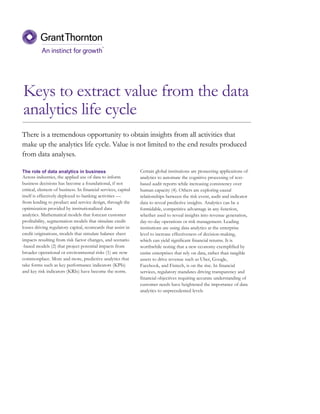 Keys to extract value from the data
analytics life cycle
The role of data analytics in business
Across industries, the applied use of data to inform
business decisions has become a foundational, if not
critical, element of business. In financial services, capital
itself is effectively deployed to banking activities —
from lending to product and service design, through the
optimization provided by institutionalized data
analytics. Mathematical models that forecast customer
profitability, segmentation models that simulate credit
losses driving regulatory capital, scorecards that assist in
credit originations, models that simulate balance sheet
impacts resulting from risk factor changes, and scenario
-based models (2) that project potential impacts from
broader operational or environmental risks (1) are now
commonplace. More and more, predictive analytics that
take forms such as key performance indicators (KPIs)
and key risk indicators (KRIs) have become the norm.
Certain global institutions are pioneering applications of
analytics to automate the cognitive processing of text-
based audit reports while increasing consistency over
human capacity (4). Others are exploring causal
relationships between the risk event, audit and indicator
data to reveal predictive insights. Analytics can be a
formidable, competitive advantage in any function,
whether used to reveal insights into revenue generation,
day-to-day operations or risk management. Leading
institutions are using data analytics at the enterprise
level to increase effectiveness of decision-making,
which can yield significant financial returns. It is
worthwhile noting that a new economy exemplified by
entire enterprises that rely on data, rather than tangible
assets to drive revenue such as Uber, Google,
Facebook, and Fintech, is on the rise. In financial
services, regulatory mandates driving transparency and
financial objectives requiring accurate understanding of
customer needs have heightened the importance of data
analytics to unprecedented levels
There is a tremendous opportunity to obtain insights from all activities that
make up the analytics life cycle. Value is not limited to the end results produced
from data analyses.
 