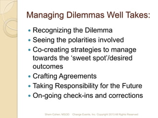 Managing Dilemmas Well Takes:
Recognizing the Dilemma
 Seeing the polarities involved
 Co-creating strategies to manage
towards the ‘sweet spot’ to desired
outcomes
 Crafting Agreements
 Taking Responsibility for the Future
 On-going check-ins and corrections


Shem Cohen, MSOD

Change Events, Inc. Copyright 2013 All Rights Reserved

 