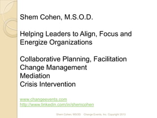 Shem Cohen, M.S.O.D.
scohen@changeevents.com
www.changeevents.com
http://www.linkedin.com/in/shemcohen
Meet Shem Cohen

Strategic & Business Planning Facilitation
Change Management
Conflict Resolution:
• Diplomacy
• Mediation
• Crisis Intervention
Shem Cohen, MSOD

Change Events, Inc. Copyright 2013

 