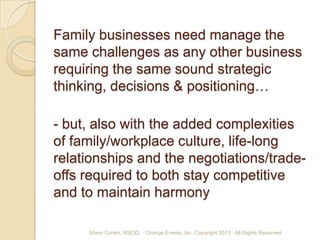 Family businesses need manage the
same challenges as any other business
requiring the same sound strategic
thinking, decisions & positioning…
- but, also with the added complexities
of family/workplace culture, life-long
relationships and the negotiations/tradeoffs required to both stay competitive
and to maintain harmony
Shem Cohen, MSOD

Change Events, Inc. Copyright 2013 All Rights Reserved

 