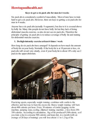 Howtogoodhealth.net
Keys to get a six pack abs for men in 4 weeks
Six pack abs is considered a symbolof masculinity. Most of men have to train
hard to get a six pack abs. However, there are keys to getting a six pack abs for
men in 4 weeks.
Anyone has a six pack abs (actually 8 segments), but due to it is covered above
by belly fat. Many thin people do not have belly fat but they lack of doing
abdominal muscles exercise, so also do not see six pack abs. Therefore the
principle of getting six pack abs is to reduce coverage of belly fat and training
for abdominal muscles exercise.
1. Do high-intensity exercise atleast4 times / week
How long do six pack abs have emerged? It depends on how much the amount
of bodyfat on your body. Normally if the bodyfat is at 10 percent or less, six
pack abs will reveal very clearly, even if your bodyfat is about 14% only see 2
pack in the upper abdomen.
Practicing sports, especially weight training combines with cardio is the
effective and fast way to burn the excess fat. Heavy weight training will burn
about 400 calories per hour. Every 30 minutes of cardio (jogging on the
machine, jumping rope, cycling, elliptical training machine...) loss from 250-
350 calories. According to calculations, 1kg of fat produced 9,300 calorie, so if
you train a day to consume 500 calories and keep diet, in a month (with an
average of 20 days of training) you will lose about 1.1 to 1.2 kg of fat.
 