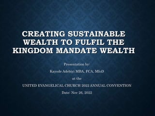 CREATING SUSTAINABLE
WEALTH TO FULFIL THE
KINGDOM MANDATE WEALTH
Presentation by:
Kayode Adebiyi MBA, FCA, MIoD
at the
UNITED EVANGELICAL CHURCH 2022 ANNUAL CONVENTION
Date: Nov 26, 2022
 