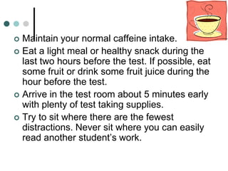  Maintain your normal caffeine intake.
 Eat a light meal or healthy snack during the
  last two hours before the test. If possible, eat
  some fruit or drink some fruit juice during the
  hour before the test.
 Arrive in the test room about 5 minutes early
  with plenty of test taking supplies.
 Try to sit where there are the fewest
  distractions. Never sit where you can easily
  read another student’s work.
 