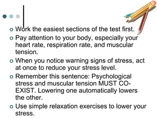  Work the easiest sections of the test first.
 Pay attention to your body, especially your
  heart rate, respiration rate, and muscular
  tension.
 When you notice warning signs of stress, act
  at once to reduce your stress level.
 Remember this sentence: Psychological
  stress and muscular tension MUST CO-
  EXIST. Lowering one automatically lowers
  the other.
 Use simple relaxation exercises to lower your
  stress.
 