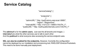Service Catalog
"serviceCatalog": [
"endpoints": [
{
"adminURL": "http: //swift.admin-nets.local: 8080/",
"region": "RegionOne",
"internalURL": "http: //127.0.0.1: 8080/v1/AUTH_1",
"publicURL": "http: //swift.publicinternets.com/v1/AUTH_1"
The adminurl is for the admin users, (can see the all tenants and images )
internalurl are what the other services use to talk to each other
And the publicurl is what everyone else accessing the service endpoint uses.
SSL can also be enabled for the endpoints, However, Currently this configuration
cannot be deployed by our installation and provisioning tool, RHELOSP-Director/Packstack.
This need to be done manually post deployment.
 