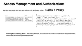 Access Management and Authorization:
Access Management and Authorization is achieved using " Roles + Policy"
/etc/keystone/policy.json : The Policy service provides a rule-based authorization engine and the
associated rule management interface.
 