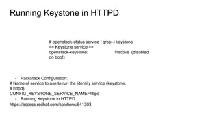 Running Keystone in HTTPD
# openstack-status service | grep -i keystone
== Keystone service ==
openstack-keystone: inactive (disabled
on boot)
- Packstack Configuration:
# Name of service to use to run the Identity service (keystone,
# httpd).
CONFIG_KEYSTONE_SERVICE_NAME=httpd
- Running Keystone in HTTPD
https://access.redhat.com/solutions/641303
 