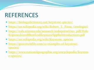 REFERENCES
 https://biologydictionary.net/keystone-species/
 https://en.wikipedia.org/wiki/Robert_T._Paine_(zoologist)
 https://cals.arizona.edu/research/redsquirrel/res_pdf/Hale
Koprowski2018RestEcolKeystoneSppReintroductions.pdf
 https://en.wikipedia.org/wiki/Keystone_species
 https://greentumble.com/12-examples-of-keystone-
species/
 https://www.nationalgeographic.org/encyclopedia/keyston
e-species/
 
