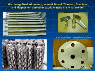 Machining Steel, Aluminum, Inconel, Monel, Titanium, Stainless
  and Magnesium and other exotic materials is what we do!




                                     4’ Ø Aluminum - milled from plate
 