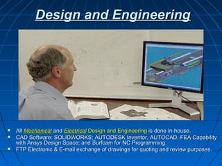 Design and Engineering




   All Mechanical and Electrical Design and Engineering is done in-house.
   CAD Software: SOLIDWORKS; AUTODESK Inventor, AUTOCAD, FEA Capability
    with Ansys Design Space; and Surfcam for NC Programming.
   FTP Electronic & E-mail exchange of drawings for quoting and review purposes.
 