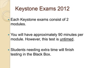 Keystone Exams 2012
   Each Keystone exams consist of 2
    modules.

   You will have approximately 90 minutes per
    module. However, this test is untimed.

   Students needing extra time will finish
    testing in the Black Box.
 
