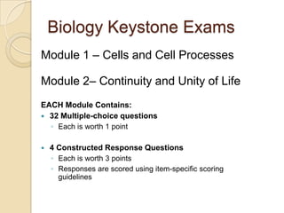 Biology Keystone Exams
Module 1 – Cells and Cell Processes
Module 2– Continuity and Unity of Life
EACH Module Contains:
 32 Multiple-choice questions
◦ Each is worth 1 point
 4 Constructed Response Questions
◦ Each is worth 3 points
◦ Responses are scored using item-specific scoring
guidelines
 
