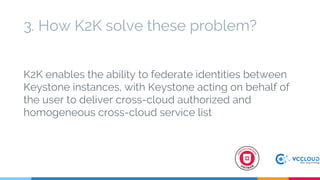 3. How K2K solve these problem?
K2K enables the ability to federate identities between
Keystone instances, with Keystone acting on behalf of
the user to deliver cross-cloud authorized and
homogeneous cross-cloud service list
 