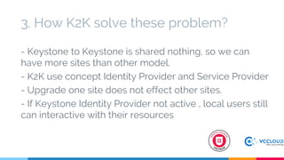 - Keystone to Keystone is shared nothing, so we can
have more sites than other model.
- K2K use concept Identity Provider and Service Provider
- Upgrade one site does not effect other sites.
- If Keystone Identity Provider not active , local users still
can interactive with their resources
3. How K2K solve these problem?
 