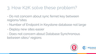 - Do not concern about sync fernet key between
regions/sites
- Number of Endpoint in Keystone database not large
- Deploy new sites easier
- Does not concern about Database Synchronous
between sites/ regions
3. How K2K solve these problem?
 