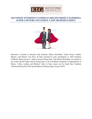 KEYSTONE ATTORNEYS NAMED AS 2018 SOUTHERN CALIFORNIA
SUPER LAWYERS, INCLUDING A TOP-100 DESIGNATION!
Keystone is excited to announce that attorneys Shawn Kerendian, Verlan Kwan, Lindsey
Munyer, and Monica Yun have all been selected by peer nominations as 2018 Southern
California Super Lawyers / Super Lawyers Rising Stars. And Shawn Kerendian was named as
one of the top-100 Super Lawyer Rising Stars in all of Southern California! Congratulations to
Shawn, Verlan, Lindsey and Monica! Links to these issues can be found here: Southern
California Rising Stars 2018 and Southern California Super Lawyers 2018.
 