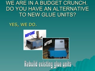 WE ARE IN A BUDGET CRUNCH.  DO YOU HAVE AN ALTERNATIVE TO NEW GLUE UNITS? YES, WE DO. Rebuild existing glue units BEFORE AFTER 