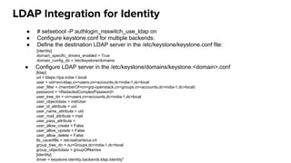 LDAP Integration for Identity
● # setsebool -P authlogin_nsswitch_use_ldap on
● Configure keystone.conf for multiple backends:
● Define the destination LDAP server in the /etc/keystone/keystone.conf file:
[ldap]
url = ldaps://ipa.india-1.local
user = uid=svc-ldap,cn=users,cn=accounts,dc=india-1,dc=local
user_filter = (memberOf=cn=grp-openstack,cn=groups,cn=accounts,dc=india-1,dc=local)
password = <RedactedComplexPassword>
user_tree_dn = cn=users,cn=accounts,dc=india-1,dc=local
user_objectclass = inetUser
user_id_attribute = uid
user_name_attribute = uid
user_mail_attribute = mail
user_pass_attribute =
user_allow_create = False
user_allow_update = False
user_allow_delete = False
tls_cacertfile = /etc/ssl/certs/ca.crt
group_tree_dn = ou=Groups,dc=india-1,dc=local
group_objectclass = groupOfNames
[identity]
driver = keystone.identity.backends.ldap.Identity"
[identity]
domain_specific_drivers_enabled = True
domain_config_dir = /etc/keystone/domains
● Configure LDAP server in the /etc/keystone/domains/keystone.<domain>.conf
 