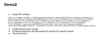 Demo2
● Create IPA container .
● Create required users / groups .
● Configure keystone to use ldap backend for identity for a specific domain.
● Test environment .
docker run --privileged --net=bridge -v /var/lib/ipa-data:/data/ipa1/ipa-data -v /var/log:/data/ipa1/ipa-logs -v /sys/fs/cgroup:/sys/fs/cgroup:ro -h
ipa.india-1.local --tmpfs /run --tmpfs /tmp -e IPA_SERVER_IP=172.17.0.1 -p 172.17.0.1:53:53/udp -p 172.17.0.1:53:53 -p 172.17.0.1:80:80 -p
172.17.0.1:443:443 -p 172.17.0.1:389:389 -p 172.17.0.1:636:636 -p 172.17.0.1:88:88 -p 172.17.0.1:464:464 -p 172.17.0.1:88:88/udp -p
172.17.0.1:464:464/udp -p 172.17.0.1:123:123/udp -p 172.17.0.1:7389:7389 -p 172.17.0.1:9443:9443 -p 172.17.0.1:9444:9444 -p
172.17.0.1:9445:9445 --name ipa-test -it ad085031fb10 ipa-server-install --realm=india-1.local --ds-password=redhat@123
--admin-password=redhat@321 --setup-dns --no-forwarders --no-host-dns --auto-reverse --allow-zone-overlap --no-dnssec-validation --debug -U
 