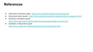 References
● Openstack developer page - https://docs.openstack.org/developer/keystone
● Openstack admin guide - https://docs.openstack.org/admin-guide/identity-management.html
● DevStack installation guide -
https://docs.openstack.org/developer/devstack/guides/single-machine.html
● DevStack configuration guide -
https://docs.openstack.org/developer/devstack/configuration.html
 