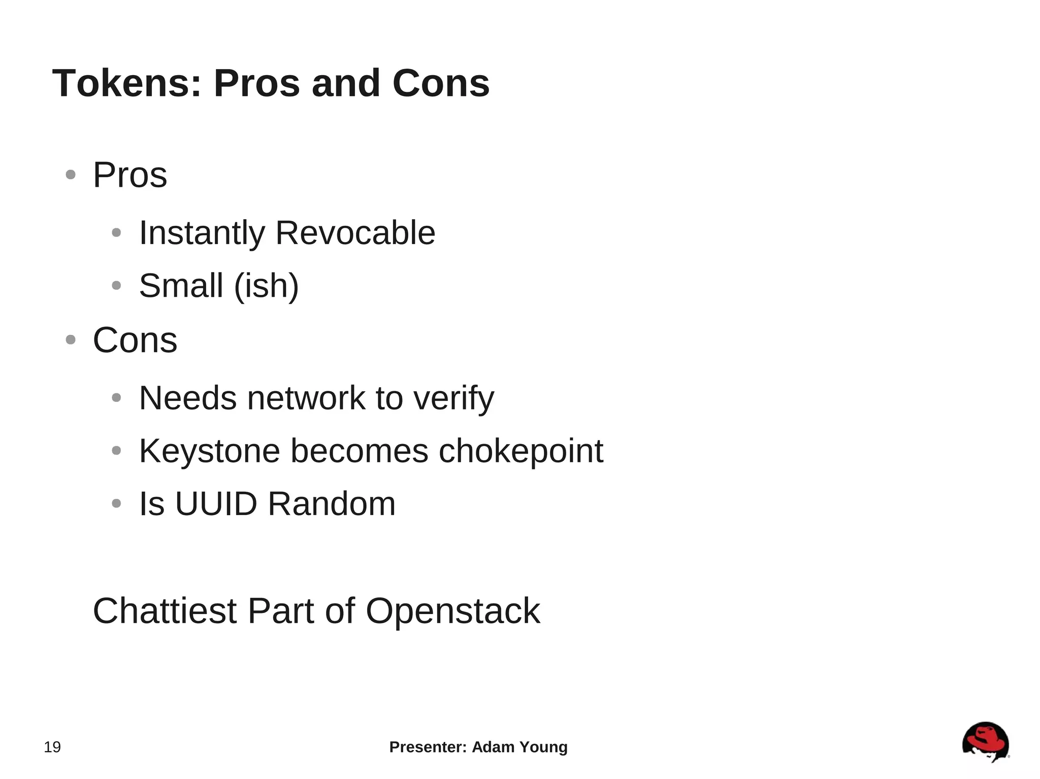 Tokens: Pros and Cons

     ●   Pros
          ●   Instantly Revocable
          ●   Small (ish)
     ●   Cons
          ●   Needs network to verify
          ●   Keystone becomes chokepoint
          ●   Is UUID Random


         Chattiest Part of Openstack


19                            Presenter: Adam Young
 