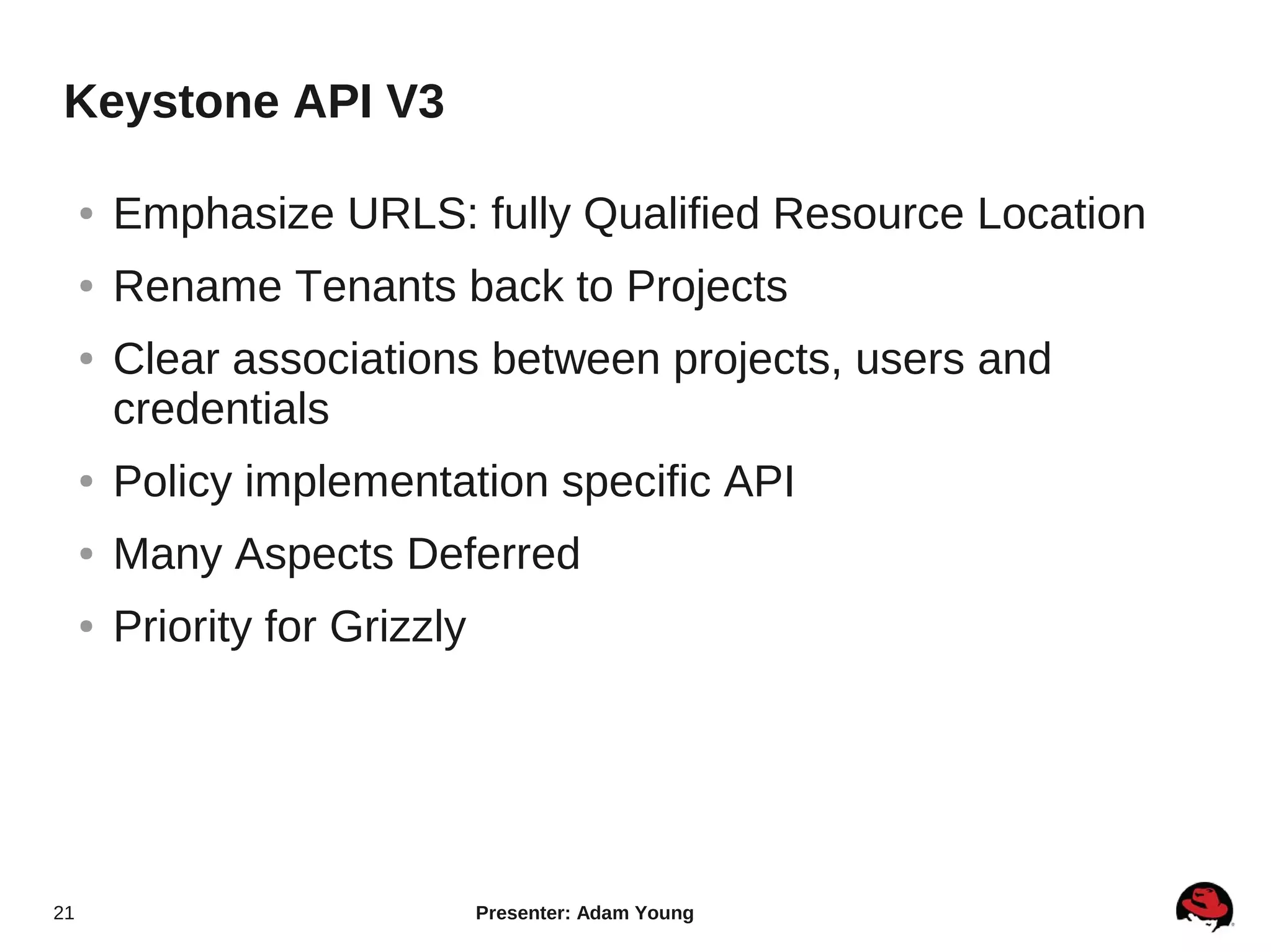 Keystone API V3

     ●   Emphasize URLS: fully Qualified Resource Location
     ●   Rename Tenants back to Projects
     ●   Clear associations between projects, users and
         credentials
     ●   Policy implementation specific API
     ●   Many Aspects Deferred
     ●   Priority for Grizzly




21                              Presenter: Adam Young
 