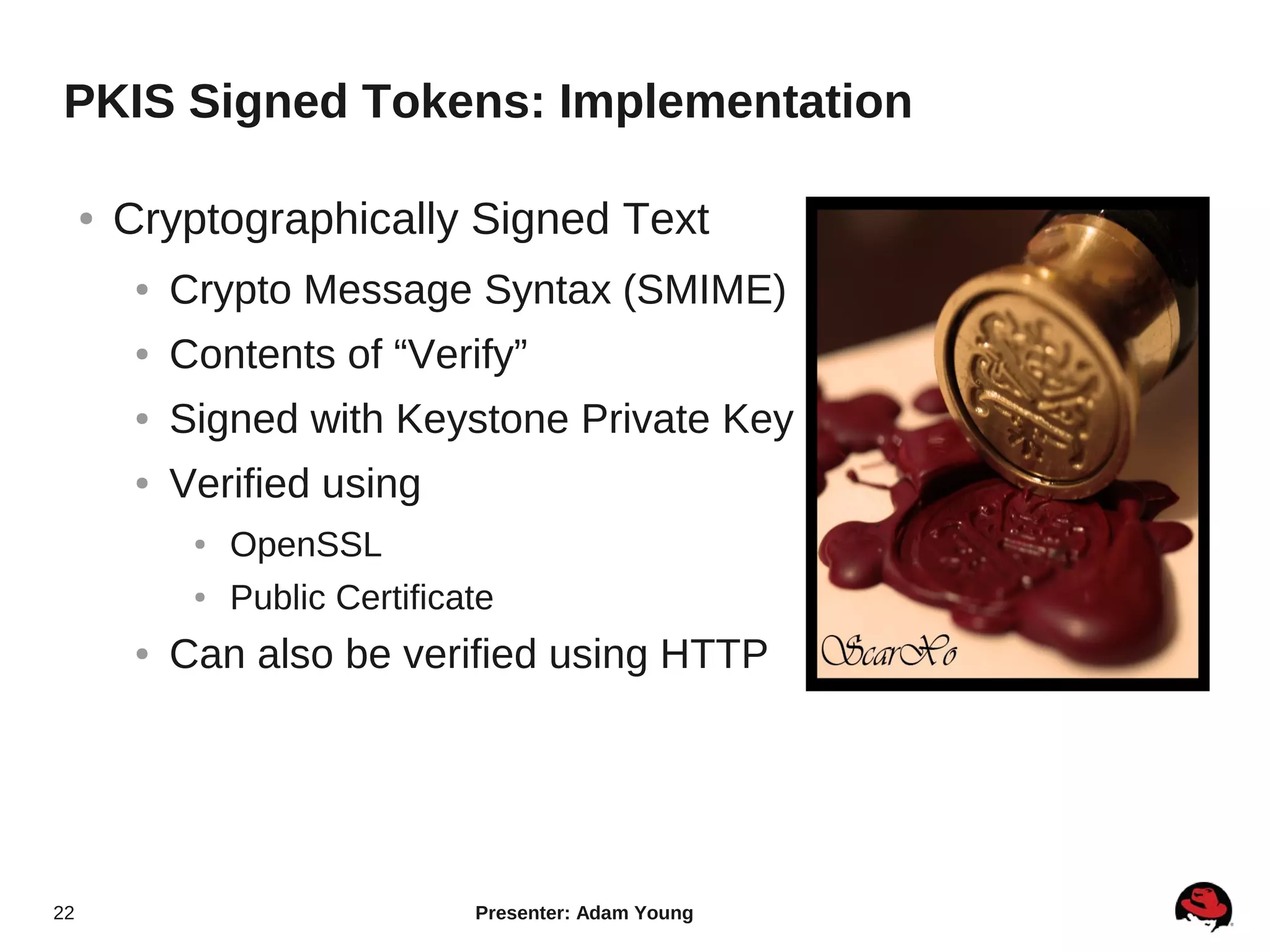 PKIS Signed Tokens: Implementation

     ●   Cryptographically Signed Text
          ●   Crypto Message Syntax (SMIME)
          ●   Contents of “Verify”
          ●   Signed with Keystone Private Key
          ●   Verified using
               ●   OpenSSL
               ●   Public Certificate
          ●   Can also be verified using HTTP




22                                 Presenter: Adam Young
 