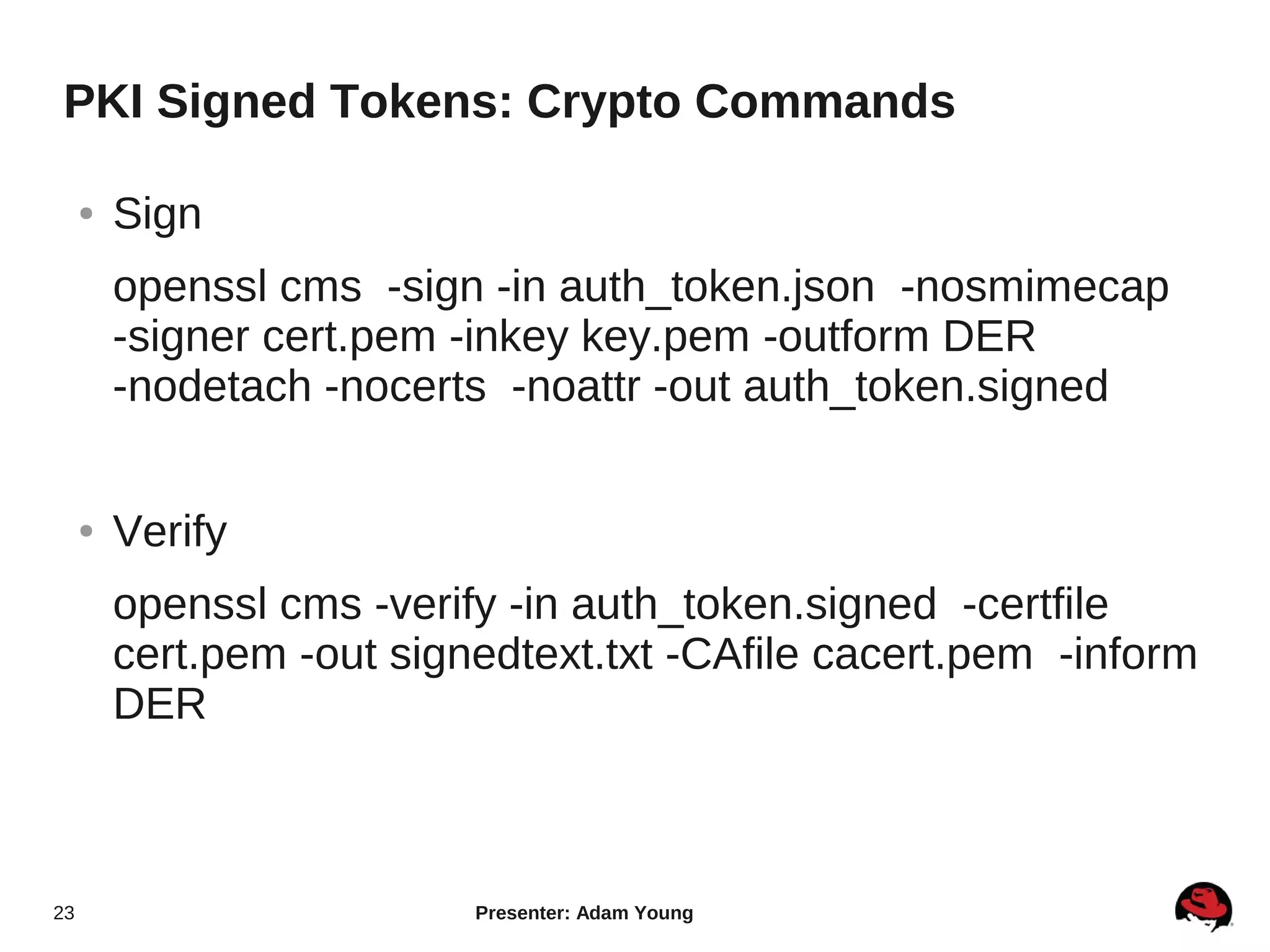 PKI Signed Tokens: Crypto Commands

     ●   Sign
         openssl cms -sign -in auth_token.json -nosmimecap
         -signer cert.pem -inkey key.pem -outform DER
         -nodetach -nocerts -noattr -out auth_token.signed


     ●   Verify
         openssl cms -verify -in auth_token.signed -certfile
         cert.pem -out signedtext.txt -CAfile cacert.pem -inform
         DER



23                         Presenter: Adam Young
 