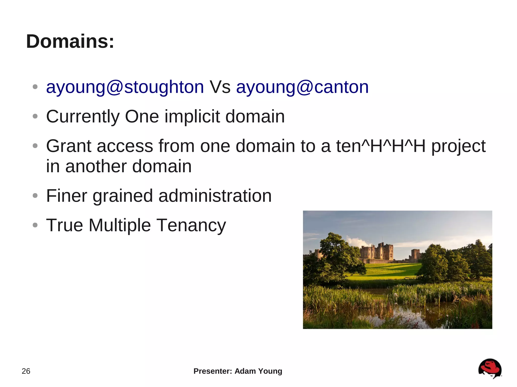 Domains:

     ●   ayoung@stoughton Vs ayoung@canton
     ●   Currently One implicit domain
     ●   Grant access from one domain to a ten^H^H^H project
         in another domain
     ●   Finer grained administration
     ●   True Multiple Tenancy




26                         Presenter: Adam Young
 