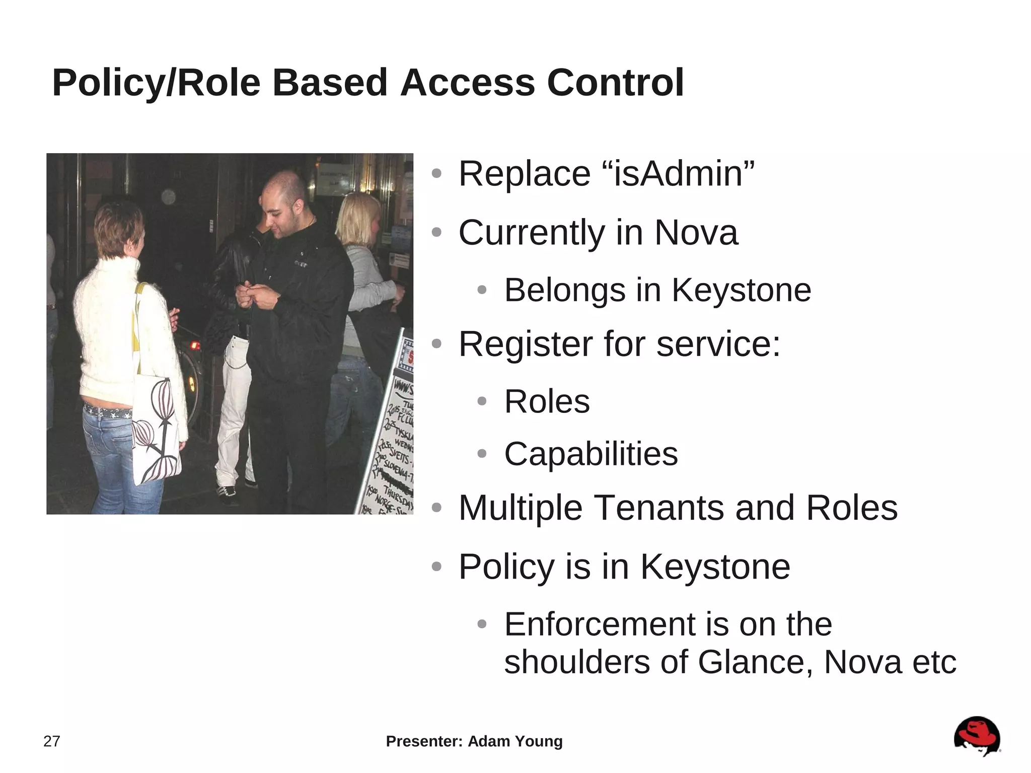 Policy/Role Based Access Control

                     ●   Replace “isAdmin”
                     ●   Currently in Nova
                          ●   Belongs in Keystone
                     ●   Register for service:
                          ●   Roles
                          ●   Capabilities
                     ●   Multiple Tenants and Roles
                     ●   Policy is in Keystone
                          ●   Enforcement is on the
                              shoulders of Glance, Nova etc

27              Presenter: Adam Young
 