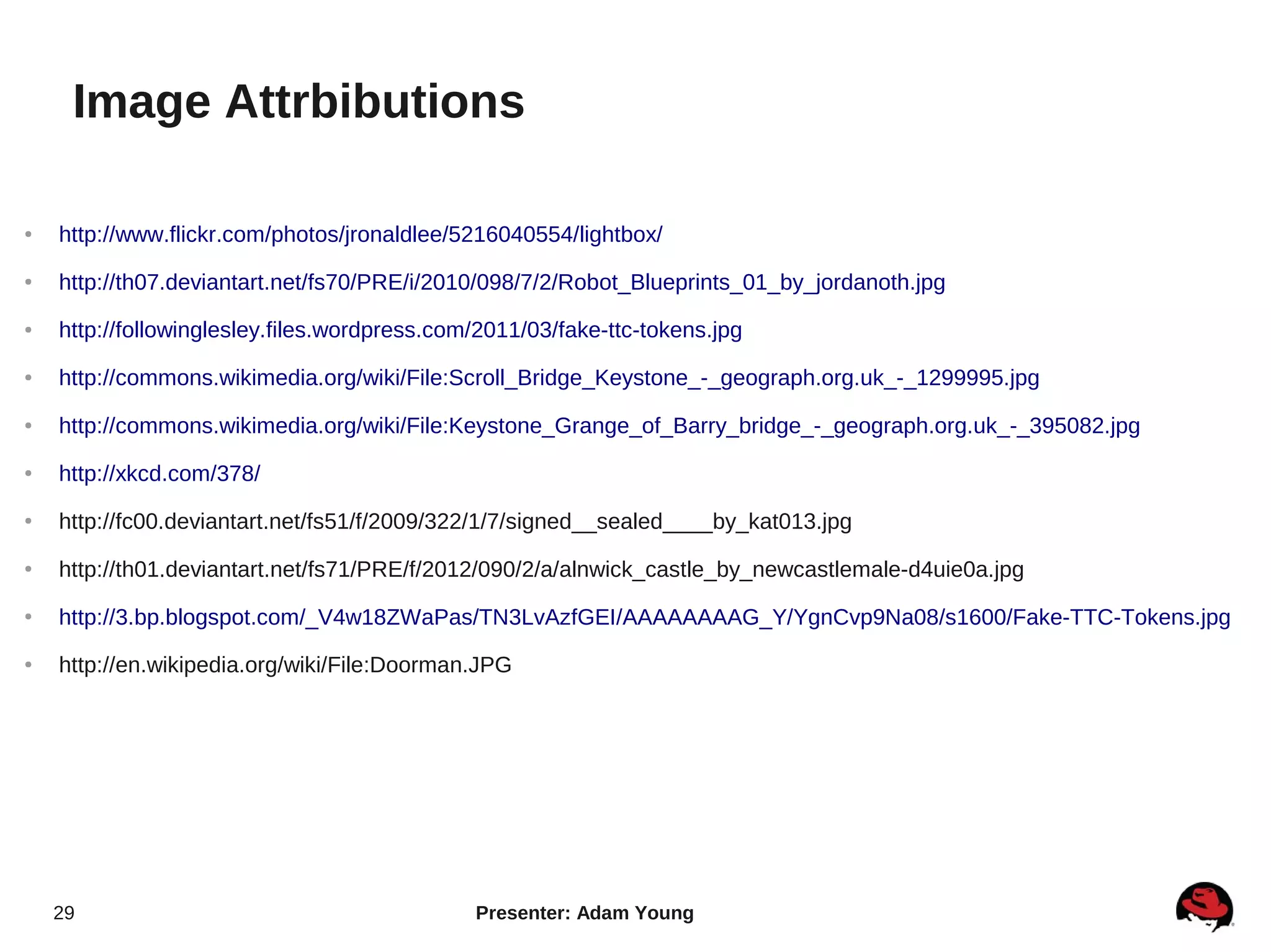 Image Attrbibutions

●   http://www.flickr.com/photos/jronaldlee/5216040554/lightbox/
●   http://th07.deviantart.net/fs70/PRE/i/2010/098/7/2/Robot_Blueprints_01_by_jordanoth.jpg
●   http://followinglesley.files.wordpress.com/2011/03/fake-ttc-tokens.jpg
●   http://commons.wikimedia.org/wiki/File:Scroll_Bridge_Keystone_-_geograph.org.uk_-_1299995.jpg
●   http://commons.wikimedia.org/wiki/File:Keystone_Grange_of_Barry_bridge_-_geograph.org.uk_-_395082.jpg
●   http://xkcd.com/378/
●   http://fc00.deviantart.net/fs51/f/2009/322/1/7/signed__sealed____by_kat013.jpg
●
    http://th01.deviantart.net/fs71/PRE/f/2012/090/2/a/alnwick_castle_by_newcastlemale-d4uie0a.jpg
●
    http://3.bp.blogspot.com/_V4w18ZWaPas/TN3LvAzfGEI/AAAAAAAAG_Y/YgnCvp9Na08/s1600/Fake-TTC-Tokens.jpg
●   http://en.wikipedia.org/wiki/File:Doorman.JPG




    29                                        Presenter: Adam Young
 
